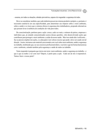 Tubulações Industriais – Uma Palavra Inicial
SENAI/RJ - 15
- assuma, em todas as situações, atitudes preventivas, capazes de resguardar a segurança de todos.
Deve-se considerar, também, que cada indústria possui um sistema produtivo próprio, e, portanto, é
necessário analisá-lo em sua especificidade, para determinar seu impacto sobre o meio ambiente,
sobre a saúde e os riscos que o sistema oferece à segurança dos trabalhadores, propondo alternativas
que possam levar à melhoria de condições de vida para todos.
Da conscientização, partimos para a ação: cresce, cada vez mais, o número de países, empresas e
indivíduos que, já estando conscientizados acerca dessas questões, vêm desenvolvendo ações que
contribuem para proteger o meio ambiente e cuidar da nossa saúde. Mas isso ainda não é suficiente...
faz-se preciso ampliar tais ações, e a educação é um valioso recurso que pode e deve ser usado em tal
direção. Assim, iniciamos este material conversando com você sobre meio ambiente, saúde e segurança
no trabalho, lembrando que, no seu exercício profissional diário, você deve agir de forma harmoniosa
com o ambiente, zelando também pela segurança e saúde de todos no trabalho.
Tente responder à pergunta que inicia este texto: meio ambiente, saúde e segurança no trabalho - o
que é que eu tenho a ver com isso? Depois, é partir para a ação. Cada um de nós é responsável.
Vamos fazer a nossa parte?
 
