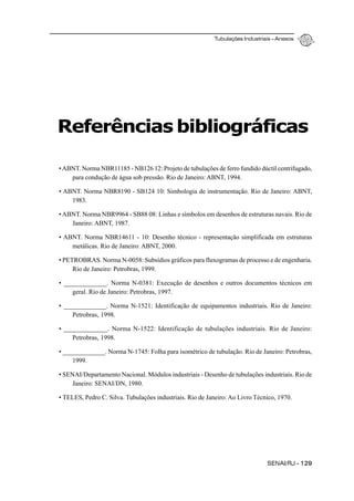 Tubulações Industriais – Anexos
SENAI/RJ - 129
Referências bibliográficas
•ABNT. Norma NBR11185 - NB126 12: Projeto de tubulações de ferro fundido dúctil centrifugado,
para condução de água sob pressão. Rio de Janeiro: ABNT, 1994.
• ABNT. Norma NBR8190 - SB124 10: Simbologia de instrumentação. Rio de Janeiro: ABNT,
1983.
•ABNT. Norma NBR9964 - SB88 08: Linhas e símbolos em desenhos de estruturas navais. Rio de
Janeiro: ABNT, 1987.
• ABNT. Norma NBR14611 - 10: Desenho técnico - representação simplificada em estruturas
metálicas. Rio de Janeiro: ABNT, 2000.
• PETROBRAS. Norma N-0058: Subsídios gráficos para fluxogramas de processo e de engenharia.
Rio de Janeiro: Petrobras, 1999.
• _____________. Norma N-0381: Execução de desenhos e outros documentos técnicos em
geral. Rio de Janeiro: Petrobras, 1997.
• _____________. Norma N-1521: Identificação de equipamentos industriais. Rio de Janeiro:
Petrobras, 1998.
• _____________. Norma N-1522: Identificação de tubulações industriais. Rio de Janeiro:
Petrobras, 1998.
• _____________. Norma N-1745: Folha para isométrico de tubulação. Rio de Janeiro: Petrobras,
1999.
• SENAI/Departamento Nacional. Módulos industriais - Desenho de tubulações industriais. Rio de
Janeiro: SENAI/DN, 1980.
• TELES, Pedro C. Silva. Tubulações industriais. Rio de Janeiro: Ao Livro Técnico, 1970.
 