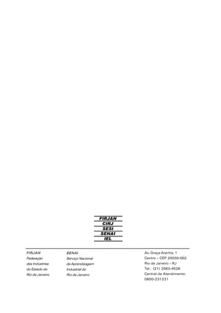 SENAI
Serviço Nacional
de Aprendizagem
Industrial do
Rio de Janeiro
FIRJAN
CIRJ
SESI
SENAI
IEL
FIRJAN
Federação
das Indústrias
do Estado do
Rio de Janeiro
Av. Graça Aranha, 1
Centro – CEP 20030-002
Rio de Janeiro – RJ
Tel.: (21) 2563-4526
Central de Atendimento:
0800-231231
 