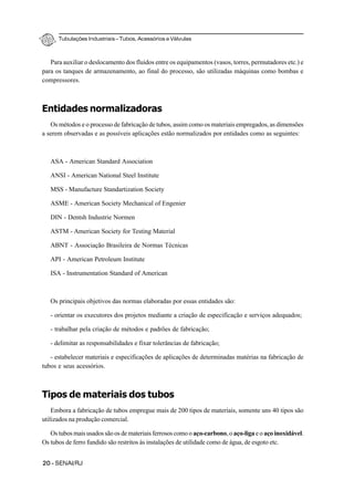 Tubulações Industriais – Tubos, Acessórios e Válvulas
20 - SENAI/RJ
Para auxiliar o deslocamento dos fluidos entre os equipamentos (vasos, torres, permutadores etc.) e
para os tanques de armazenamento, ao final do processo, são utilizadas máquinas como bombas e
compressores.
Entidades normalizadoras
Os métodos e o processo de fabricação de tubos, assim como os materiais empregados, as dimensões
a serem observadas e as possíveis aplicações estão normalizados por entidades como as seguintes:
ASA - American Standard Association
ANSI - American National Steel Institute
MSS - Manufacture Standartization Society
ASME - American Society Mechanical of Engenier
DIN - Dentsh Industrie Normen
ASTM - American Society for Testing Material
ABNT - Associação Brasileira de Normas Técnicas
API - American Petroleum Institute
ISA - Instrumentation Standard of American
Os principais objetivos das normas elaboradas por essas entidades são:
- orientar os executores dos projetos mediante a criação de especificação e serviços adequados;
- trabalhar pela criação de métodos e padrões de fabricação;
- delimitar as responsabilidades e fixar tolerâncias de fabricação;
- estabelecer materiais e especificações de aplicações de determinadas matérias na fabricação de
tubos e seus acessórios.
Tipos de materiais dos tubos
Embora a fabricação de tubos empregue mais de 200 tipos de materiais, somente uns 40 tipos são
utilizados na produção comercial.
Os tubos mais usados são os de materiais ferrosos como o aço-carbono, o aço-liga e o aço inoxidável.
Os tubos de ferro fundido são restritos às instalações de utilidade como de água, de esgoto etc.
 