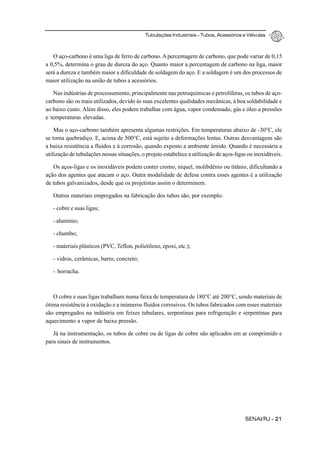 Tubulações Industriais – Tubos, Acessórios e Válvulas
SENAI/RJ - 21
O aço-carbono é uma liga de ferro de carbono. A percentagem de carbono, que pode variar de 0,15
a 0,5%, determina o grau de dureza do aço. Quanto maior a percentagem de carbono na liga, maior
será a dureza e também maior a dificuldade de soldagem do aço. E a soldagem é um dos processos de
maior utilização na união de tubos a acessórios.
Nas indústrias de processamento, principalmente nas petroquímicas e petrolíferas, os tubos de aço-
carbono são os mais utilizados, devido às suas excelentes qualidades mecânicas, à boa soldabilidade e
ao baixo custo. Além disso, eles podem trabalhar com água, vapor condensado, gás e óleo a pressões
e temperaturas elevadas.
Mas o aço-carbono também apresenta algumas restrições. Em temperaturas abaixo de -30°C, ele
se torna quebradiço. E, acima de 500°C, está sujeito a deformações lentas. Outras desvantagens são
a baixa resistência a fluidos e à corrosão, quando exposto a ambiente úmido. Quando é necessária a
utilização de tubulações nessas situações, o projeto estabelece a utilização de aços-ligas ou inoxidáveis.
Os aços-ligas e os inoxidáveis podem conter cromo, níquel, molibdênio ou titânio, dificultando a
ação dos agentes que atacam o aço. Outra modalidade de defesa contra esses agentes é a utilização
de tubos galvanizados, desde que os projetistas assim o determinem.
Outros materiais empregados na fabricação dos tubos são, por exemplo:
- cobre e suas ligas;
- alumínio;
- chumbo;
- materiais plásticos (PVC, Teflon, polietileno, epoxi, etc.);
- vidros, cerâmicas, barro, concreto;
- borracha.
O cobre e suas ligas trabalham numa faixa de temperatura de 180°C até 200°C, sendo materiais de
ótima resistência à oxidação e a inúmeros fluidos corrosivos. Os tubos fabricados com esses materiais
são empregados na indústria em feixes tubulares, serpentinas para refrigeração e serpentinas para
aquecimento a vapor de baixa pressão.
Já na instrumentação, os tubos de cobre ou de ligas de cobre são aplicados em ar comprimido e
para sinais de instrumentos.
 
