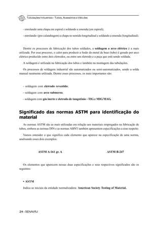 Tubulações Industriais – Tubos, Acessórios e Válvulas
24 - SENAI/RJ
- enrolando uma chapa em espiral e soldando a emenda (em espiral);
- enrolando (por calandragem) a chapa no sentido longitudinal e soldando a emenda (longitudinal).
Dentre os processos de fabricação dos tubos soldados, a soldagem a arco elétrico é a mais
utilizada. Por esse processo, o calor para produzir a fusão do metal de base (tubo) é gerado por arco
elétrico produzido entre dois eletrodos, ou entre um eletrodo e a peça que está sendo soldada.
A soldagem é utilizada na fabricação dos tubos e também na montagem das tubulações.
Os processos de soldagem industrial são automatizados ou semi-automatizados, sendo a solda
manual raramente utilizada. Dentre esses processos, os mais importantes são:
- soldagem com eletrodo revestido;
- soldagem com arco submerso;
- soldagem com gás inerte e eletrodo de tungstênio - TIG e MIG/MAG.
Significado das normas ASTM para identificação do
material
As normas ASTM são as mais utilizadas em relação aos materiais empregados na fabricação de
tubos, embora as normas DIN e as normas ABNT também apresentem especificações a esse respeito.
Vamos entender o que significa cada elemento que aparece na especificação de uma norma,
analisando esses dois exemplos:
ASTM A-161 gr. A ASTM B-247
Os elementos que aparecem nessas duas especificações e seus respectivos significados são os
seguintes:
• ASTM
Indica as iniciais da entidade normalizadora: American Society Testing of Material.
 