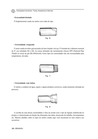 Tubulações Industriais – Tubos, Acessórios e Válvulas
28 - SENAI/RJ
• Extremidade biselada
É freqüentemente usada em uniões com solda de topo.
• Extremidade rosqueada
É muito usada em tubos galvanizados de ferro forjado e de aço. É limitada até o diâmetro nominal
de 4", nos schedules 80 a 160. As roscas utilizadas são normalmente cônicas NPT (National Pipe
Thead) ou roscas de gás BS (Whitworh). Esses tipos de extremidades não são recomendadas para
temperaturas elevadas.
• Extremidade com bolsas
É restrita a condutos de água, esgoto e alguns produtos corrosivos, sendo raramente utilizada em
processo.
A escolha de uma dessas extremidades é feita de acordo com o tipo de ligação estabelecida no
projeto e é determinada em função das dimensões dos tubos, da pressão de trabalho, da temperatura
etc. Maiores detalhes sobre os tipos de uniões citados aqui você encontrará no item relativo aos
acessórios.
Fig. 7
Fig. 8
Fig. 6
 