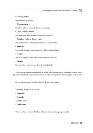Tubulações Industriais – Tubos, Acessórios e Válvulas
SENAI/RJ - 35
• Curvas e joelhos
Para mudança de direção.
• Tês, cruzetas e Y
Para derivações ao mudar de direção da tubulação.
• Luvas, niples e uniões
Para ligar tubos entre si ou com algum outro acessório.
• Tampões, bujões e flanges cegos
Para fechamento de extremidades de tubos ou equipamentos.
• Reduções
Para mudar, seja para maior ou menor, o diâmetro da tubulação.
• Flanges
Para fazer a ligação entre tubos ou entre tubos e acessórios.
• Válvulas
Para controlar e interromper o fluxo de uma tubulação.
Todos esses acessórios são fabricados de acordo com o tipo de ligação empregada, ou seja, com o
procedimento adotado para unir tubos entre si, ou tubos com algum acessório ou algum equipamento.
Os procedimentos para ligação podem ser de seis tipos, a saber:
- por solda, de topo ou de encaixe;
- rosqueada;
- flangeada;
- ponta e bolsa;
- compressão.
Vamos analisar, com mais detalhes, cada uma das conexões aqui apresentadas.
 