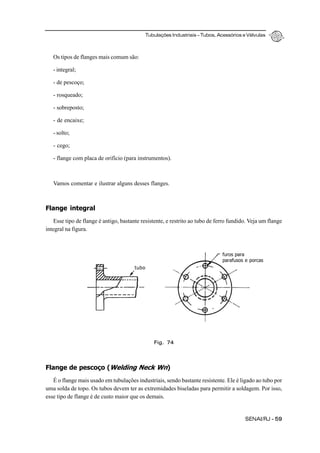 Tubulações Industriais – Tubos, Acessórios e Válvulas
SENAI/RJ - 59
Os tipos de flanges mais comum são:
- integral;
- de pescoço;
- rosqueado;
- sobreposto;
- de encaixe;
- solto;
- cego;
- flange com placa de orifício (para instrumentos).
Vamos comentar e ilustrar alguns desses flanges.
Flange integral
Esse tipo de flange é antigo, bastante resistente, e restrito ao tubo de ferro fundido. Veja um flange
integral na figura.
Flange de pescoço (Welding Neck Wn)
É o flange mais usado em tubulações industriais, sendo bastante resistente. Ele é ligado ao tubo por
uma solda de topo. Os tubos devem ter as extremidades biseladas para permitir a soldagem. Por isso,
esse tipo de flange é de custo maior que os demais.
Fig. 74
tubo
furos para
parafusos e porcas
 