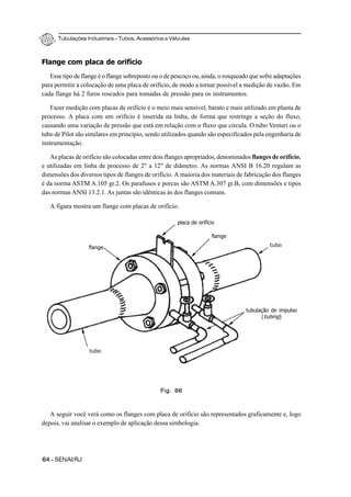 Tubulações Industriais – Tubos, Acessórios e Válvulas
64 - SENAI/RJ
Flange com placa de orifício
Esse tipo de flange é o flange sobreposto ou o de pescoço ou, ainda, o rosqueado que sofre adaptações
para permitir a colocação de uma placa de orifício, de modo a tornar possível a medição de vazão. Em
cada flange há 2 furos roscados para tomadas de pressão para os instrumentos.
Fazer medição com placas de orifício é o meio mais sensível, barato e mais utilizado em planta de
processo. A placa com um orifício é inserida na linha, de forma que restringe a seção do fluxo,
causando uma variação de pressão que está em relação com o fluxo que circula. O tubo Venturi ou o
tubo de Pilot são similares em princípio, sendo utilizados quando são especificados pela engenharia de
instrumentação.
As placas de orifício são colocadas entre dois flanges apropriados, denominados flanges de orifício,
e utilizadas em linha de processo de 2" a 12" de diâmetro. As normas ANSI B 16.20 regulam as
dimensões dos diversos tipos de flanges de orifício. A maioria dos materiais de fabricação dos flanges
é da norma ASTM A.105 gr.2. Os parafusos e porcas são ASTM A.307 gr.B, com dimensões e tipos
das normas ANSI 13.2.1. As juntas são idênticas às dos flanges comuns.
A figura mostra um flange com placas de orifício.
A seguir você verá como os flanges com placa de orifício são representados graficamente e, logo
depois, vai analisar o exemplo de aplicação dessa simbologia.
Fig. 86
placa de orifício
flange
tubo
tubulação de impulso
(tubing)
flange
tubo
 
