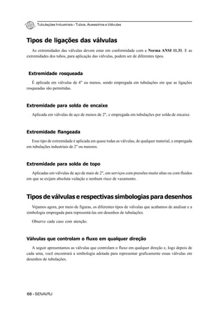 Tubulações Industriais – Tubos, Acessórios e Válvulas
68 - SENAI/RJ
Tipos de ligações das válvulas
As extremidades das válvulas devem estar em conformidade com a Norma ANSI 11.31. E as
extremidades dos tubos, para aplicação das válvulas, podem ser de diferentes tipos.
Extremidade rosqueada
É aplicada em válvulas de 4" ou menos, sendo empregada em tubulações em que as ligações
rosqueadas são permitidas.
Extremidade para solda de encaixe
Aplicada em válvulas de aço de menos de 2", e empregada em tubulações por solda de encaixe.
Extremidade flangeada
Esse tipo de extremidade é aplicada em quase todas as válvulas, de qualquer material, e empregada
em tubulações industriais de 2" ou maiores.
Extremidade para solda de topo
Aplicadas em válvulas de aço de mais de 2", em serviços com pressões muito altas ou com fluidos
em que se exijam absoluta vedação e nenhum risco de vazamento.
Tipos de válvulas e respectivas simbologias para desenhos
Vejamos agora, por meio de figuras, os diferentes tipos de válvulas que acabamos de analisar e a
simbologia empregada para representá-las em desenhos de tubulações.
Observe cada caso com atenção.
Válvulas que controlam o fluxo em qualquer direção
A seguir apresentamos as válvulas que controlam o fluxo em qualquer direção e, logo depois de
cada uma, você encontrará a simbologia adotada para representar graficamente essas válvulas em
desenhos de tubulações.
 