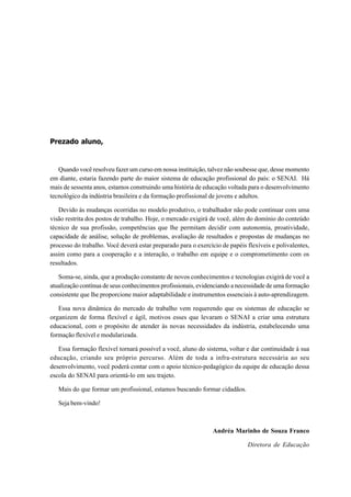 Prezado aluno,
Quando você resolveu fazer um curso em nossa instituição, talvez não soubesse que, desse momento
em diante, estaria fazendo parte do maior sistema de educação profissional do país: o SENAI. Há
mais de sessenta anos, estamos construindo uma história de educação voltada para o desenvolvimento
tecnológico da indústria brasileira e da formação profissional de jovens e adultos.
Devido às mudanças ocorridas no modelo produtivo, o trabalhador não pode continuar com uma
visão restrita dos postos de trabalho. Hoje, o mercado exigirá de você, além do domínio do conteúdo
técnico de sua profissão, competências que lhe permitam decidir com autonomia, proatividade,
capacidade de análise, solução de problemas, avaliação de resultados e propostas de mudanças no
processo do trabalho. Você deverá estar preparado para o exercício de papéis flexíveis e polivalentes,
assim como para a cooperação e a interação, o trabalho em equipe e o comprometimento com os
resultados.
Soma-se, ainda, que a produção constante de novos conhecimentos e tecnologias exigirá de você a
atualização contínua de seus conhecimentos profissionais, evidenciando a necessidade de uma formação
consistente que lhe proporcione maior adaptabilidade e instrumentos essenciais à auto-aprendizagem.
Essa nova dinâmica do mercado de trabalho vem requerendo que os sistemas de educação se
organizem de forma flexível e ágil, motivos esses que levaram o SENAI a criar uma estrutura
educacional, com o propósito de atender às novas necessidades da indústria, estabelecendo uma
formação flexível e modularizada.
Essa formação flexível tornará possível a você, aluno do sistema, voltar e dar continuidade à sua
educação, criando seu próprio percurso. Além de toda a infra-estrutura necessária ao seu
desenvolvimento, você poderá contar com o apoio técnico-pedagógico da equipe de educação dessa
escola do SENAI para orientá-lo em seu trajeto.
Mais do que formar um profissional, estamos buscando formar cidadãos.
Seja bem-vindo!
Andréa Marinho de Souza Franco
Diretora de Educação
 