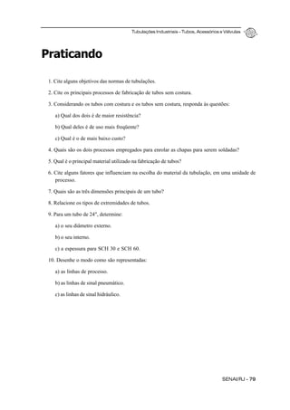 Tubulações Industriais – Tubos, Acessórios e Válvulas
SENAI/RJ - 79
Praticando
1. Cite alguns objetivos das normas de tubulações.
2. Cite os principais processos de fabricação de tubos sem costura.
3. Considerando os tubos com costura e os tubos sem costura, responda às questões:
a) Qual dos dois é de maior resistência?
b) Qual deles é de uso mais freqüente?
c) Qual é o de mais baixo custo?
4. Quais são os dois processos empregados para enrolar as chapas para serem soldadas?
5. Qual é o principal material utilizado na fabricação de tubos?
6. Cite alguns fatores que influenciam na escolha do material da tubulação, em uma unidade de
processo.
7. Quais são as três dimensões principais de um tubo?
8. Relacione os tipos de extremidades de tubos.
9. Para um tubo de 24", determine:
a) o seu diâmetro externo.
b) o seu interno.
c) a espessura para SCH 30 e SCH 60.
10. Desenhe o modo como são representadas:
a) as linhas de processo.
b) as linhas de sinal pneumático.
c) as linhas de sinal hidráulico.
 