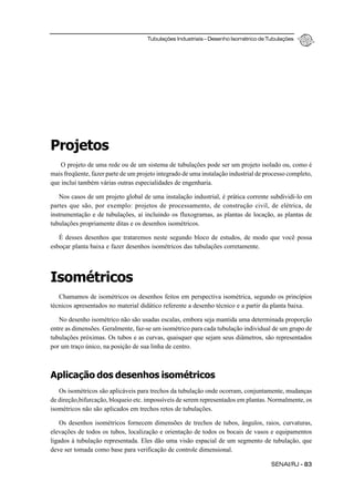 Tubulações Industriais – Desenho Isométrico de Tubulações
SENAI/RJ - 83
Projetos
O projeto de uma rede ou de um sistema de tubulações pode ser um projeto isolado ou, como é
mais freqüente, fazer parte de um projeto integrado de uma instalação industrial de processo completo,
que inclui também várias outras especialidades de engenharia.
Nos casos de um projeto global de uma instalação industrial, é prática corrente subdividi-lo em
partes que são, por exemplo: projetos de processamento, de construção civil, de elétrica, de
instrumentação e de tubulações, aí incluindo os fluxogramas, as plantas de locação, as plantas de
tubulações propriamente ditas e os desenhos isométricos.
É desses desenhos que trataremos neste segundo bloco de estudos, de modo que você possa
esboçar planta baixa e fazer desenhos isométricos das tubulações corretamente.
Isométricos
Chamamos de isométricos os desenhos feitos em perspectiva isométrica, segundo os princípios
técnicos apresentados no material didático referente a desenho técnico e a partir da planta baixa.
No desenho isométrico não são usadas escalas, embora seja mantida uma determinada proporção
entre as dimensões. Geralmente, faz-se um isométrico para cada tubulação individual de um grupo de
tubulações próximas. Os tubos e as curvas, quaisquer que sejam seus diâmetros, são representados
por um traço único, na posição de sua linha de centro.
Aplicação dos desenhos isométricos
Os isométricos são aplicáveis para trechos da tubulação onde ocorram, conjuntamente, mudanças
de direção,bifurcação, bloqueio etc. impossíveis de serem representados em plantas. Normalmente, os
isométricos não são aplicados em trechos retos de tubulações.
Os desenhos isométricos fornecem dimensões de trechos de tubos, ângulos, raios, curvaturas,
elevações de todos os tubos, localização e orientação de todos os bocais de vasos e equipamentos
ligados à tubulação representada. Eles dão uma visão espacial de um segmento de tubulação, que
deve ser tomada como base para verificação de controle dimensional.
 