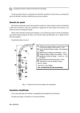 Tubulações Industriais – Desenho Isométrico de Tubulações
84 - SENAI/RJ
Um dos principais objetivos e aplicações dos desenhos isométricos é o de orientar a construção do
spool e do desenho isométrico simplificado, que veremos adiante.
Desenho de spools
São desenhos fabricados a partir dos desenhos isométricos, sendo, portanto, trechos da tubulação
contida num isométrico. Cada spool representa a ligação de um certo número de acessórios e de
trechos de tubos em tubulação soldada.
Dentre outros desenhos auxiliares de montagem, o spool permite que todos os trechos da tubulação
que contêm pedaços pequenos de tubos e de conexões sejam pré-fabricados, isto é, ligados fora do
local de montagem.
Veja desenho típico de spool.
Isométrico simplificado
Essa é outra aplicação do isométrico, empregado para montagem de instrumentos.
Na figura que segue você pode ver um desses desenhos.
Fig. 1 – Tolerâncias de pré-montagem de tubulações
1 distância entre faces de flanges, entre linhas de centro
e entre face de flange e linha de centro ± 3mm
2 raio de curvatura de tubos curvados ± 3% do diametro
nominal
3 deslocamento do flange ou da derivação ± 1,5mm
4 rotação do flange (medida como indicado) ± 1,5mm
5 paralelismo da face do flange ± 1,5mm ou ± 1/2o
(o menor)
6 desalinhamento entre linhas de centro ±1,5mm
7 comprimento a mais nas soldas de campo:
até φ 4”: 100mm
mais de φ 4”: 150 a 200mm
obs.: as tolerâncias não são acumulativas.
 