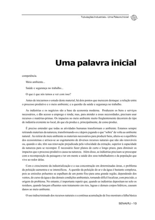 Tubulações Industriais – Uma Palavra Inicial
SENAI/RJ - 13
Uma palavra inicial
competência.
Meio ambiente...
Saúde e segurança no trabalho...
O que é que nós temos a ver com isso?
Antes de iniciarmos o estudo deste material, há dois pontos que merecem destaque: a relação entre
o processo produtivo e o meio ambiente; e a questão da saúde e segurança no trabalho.
As indústrias e os negócios são a base da economia moderna. Produzem os bens e serviços
necessários, e dão acesso a emprego e renda; mas, para atender a essas necessidades, precisam usar
recursos e matérias-primas. Os impactos no meio ambiente muito freqüentemente decorrem do tipo
de indústria existente no local, do que ela produz e, principalmente, de como produz.
É preciso entender que todas as atividades humanas transformam o ambiente. Estamos sempre
retirando materiais da natureza, transformando-os e depois jogando o que “sobra” de volta ao ambiente
natural. Ao retirar do meio ambiente os materiais necessários para produzir bens, altera-se o equilíbrio
dos ecossistemas e arrisca-se ao esgotamento de diversos recursos naturais que não são renováveis
ou, quando o são, têm sua renovação prejudicada pela velocidade da extração, superior à capacidade
da natureza para se recompor. É necessário fazer planos de curto e longo prazo, para diminuir os
impactos que o processo produtivo causa na natureza. Além disso, as indústrias precisam se preocupar
com a recomposição da paisagem e ter em mente a saúde dos seus trabalhadores e da população que
vive ao redor delas.
Com o crescimento da industrialização e a sua concentração em determinadas áreas, o problema
da poluição aumentou e se intensificou. A questão da poluição do ar e da água é bastante complexa,
pois as emissões poluentes se espalham de um ponto fixo para uma grande região, dependendo dos
ventos, do curso da água e das demais condições ambientais, tornando difícil localizar, com precisão, a
origem do problema. No entanto, é importante repetir que, quando as indústrias depositam no solo os
resíduos, quando lançam efluentes sem tratamento em rios, lagoas e demais corpos hídricos, causam
danos ao meio ambiente.
O uso indiscriminado dos recursos naturais e a contínua acumulação de lixo mostram a falha básica
 