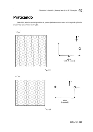Tubulações Industriais – Desenho Isométrico de Tubulações
SENAI/RJ - 105
Praticando
1. Desenhe o isométrico correspondente às plantas apresentadas em cada caso a seguir. Represente
as conexões conforme as indicações.
• Caso 1
• Caso 2
Fig. 39
Fig. 40
planta
(solda de encaixe)
N
N
planta
(rosqueada)
 
