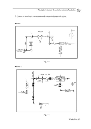 Tubulações Industriais – Desenho Isométrico de Tubulações
SENAI/RJ - 107
Fig. 43
Fig. 44
3. Desenhe os isométricos correspondentes às plantas básicas a seguir, e cote.
• Planta 1
• Planta 2
NP
 