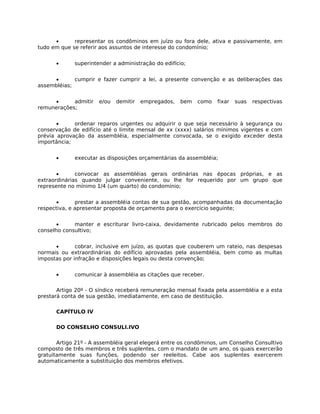 •      representar os condôminos em juízo ou fora dele, ativa e passivamente, em
tudo em que se referir aos assuntos de interesse do condomínio;


      •      superintender a administração do edifício;


     •       cumprir e fazer cumprir a lei, a presente convenção e as deliberações das
assembléias;


     •      admitir   e/ou   demitir   empregados,   bem   como   fixar   suas   respectivas
remunerações;


       •     ordenar reparos urgentes ou adquirir o que seja necessário à segurança ou
conservação de edifício até o limite mensal de xx (xxxx) salários mínimos vigentes e com
prévia aprovação da assembléia, especialmente convocada, se o exigido exceder desta
importância;


      •      executar as disposições orçamentárias da assembléia;


       •      convocar as assembléias gerais ordinárias nas épocas próprias, e as
extraordinárias quando julgar conveniente, ou lhe for requerido por um grupo que
represente no mínimo 1/4 (um quarto) do condomínio;


       •      prestar a assembléia contas de sua gestão, acompanhadas da documentação
respectiva, e apresentar proposta de orçamento para o exercício seguinte;


       •     manter e escriturar livro-caixa, devidamente rubricado pelos membros do
conselho consultivo;


      •       cobrar, inclusive em juízo, as quotas que couberem um rateio, nas despesas
normais ou extraordinárias do edifício aprovadas pela assembléia, bem como as multas
impostas por infração e disposições legais ou desta convenção;


      •      comunicar à assembléia as citações que receber.

       Artigo 20º - O síndico receberá remuneração mensal fixada pela assembléia e a esta
prestará conta de sua gestão, imediatamente, em caso de destituição.

      CAPÍTULO IV

      DO CONSELHO CONSULI.IVO

       Artigo 21º - A assembléia geral elegerá entre os condôminos, um Conselho Consultivo
composto de três membros e três suplentes, com o mandato de um ano, os quais exercerão
gratuitamente suas funções, podendo ser reeleitos. Cabe aos suplentes exercerem
automaticamente a substituição dos membros efetivos.
 