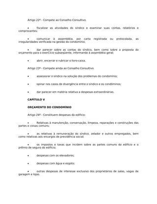 Artigo 22º - Compete ao Conselho Consultivo.


      •     fiscalizar as atividades do síndico e examinar suas contas, relatórios e
comprovantes;


       •      comunicar à assembléia, por carta          registrada   ou   protocolada,   as
irregularidades verificada na gestão do condomínio;


      •     dar parecer sobre as contas do síndico, bem como sobre a proposta do
orçamento para o exerCício subseqüente, informando à assembléia geral;


      •      abrir, encerrar e rubricar o livro-caixa.

      Artigo 23º - Compete ainda ao Conselho Consultivo.


      •      assessorar o síndico na solução dos problemas do condomínio;


      •      opinar nos casos de divergência entre o síndico e os condôminos;


      •      dar parecer em matéria relativa a despesas extraordinárias.

      CAPÍTULO V

      ORÇAMENTO DO CONDOMÍNIO

      Artigo 24º - Constituem despesas do edifício:


       •      Relativas à manutenção, conservação, limpeza, reparações e construções das
partes e coisas comuns;


      •      as relativas à remuneração do síndico, zelador e outros empregados, bem
como relativas aos encargos de previdência social;


      •      os impostos e taxas que incidem sobre as partes comuns do edifício e o
prêmio de seguro do edifício;


      •      despesas com os elevadores;


      •      despesas com água e esgoto;


      •      outras despesas de interesse exclusivo dos proprietários de salas, vagas de
garagem e lojas.
 