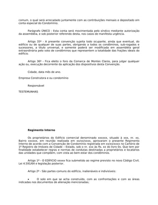 comum, o qual será arrecadado juntamente com as contribuições mensais e depositado em
conta especial do Condomínio.

       Parágrafo ÚNICO - Esta conta será movimentada pelo síndico mediante autorização
da assembléia, e sob posterior referendo desta, nos casos de manifesta urgência.

        Artigo 35º - A presente convenção sujeita todo ocupante, ainda que eventual, do
edifício ou de qualquer de suas partes, obrigando a todos os condôminos, sub-rogados e
sucessores, a título universal, e somente poderá ser modificada em assembléia geral
extraordinária pelo voto de condôminos que representem a totalidade das frações ideais do
edifício.

      Artigo 36º - Fica eleito o foro da Comarca de Montes Claros, para julgar qualquer
ação ou, execução decorrente da aplicação dos dispositivos desta Convenção.

      Cidade, data mês de ano.

Empresa Construtora e ou condomínio

      Responsável

TESTEMUNHAS




      Regimento Interno

        Os proprietários do Edifício comercial denominado xxxxxx, situado à xxx, nr. xx,
Bairro xxxxxx, em reunião realizada em xx/xx/xxxx, aprovaram o presente Regimento
Interno de acordo com a Convenção de Condomínio registrada em xx/xx/xxxx no Cartório de
1º Registro de Imóveis de Cidade – Estado, sob o nr. xxx às fls. xx do livro 0x. Que tem por
finalidade estabelecer regras e normas de condutas destinadas a proprietários e locatários
das unidades que compõem, com vista ao bem estar dos condôminos.

       Artigo 1º - O EDÍFICIO xxxxx fica submetido ao regime previsto no novo Código Civil,
Lei 4.591/64 e legislação posterior.

      Artigo 2º - São partes comuns do edifício, inalienáveis e indivisíveis:


       •      O solo em que se acha construído, com as confrontações e com as áreas
indicadas nos documentos de alienação mencionadas;
 