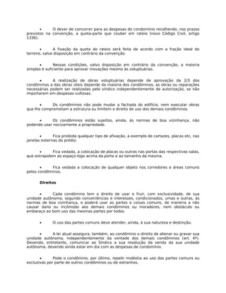 •     O dever de concorrer para as despesas do condomínio recolhendo, nos prazos
previstos na convenção, a quota-parte que couber em rateio (novo Código Civil, artigo
1336).


       •      A fixação da quota do rateio será feita de acordo com a fração ideal do
terreno, salvo disposição em contrário da convenção.


      •       Nessas condições, salvo disposição em contrário da convenção, a maioria
simples é suficiente para aprovar inovações mesmo às voluptuárias.


      •      A realização de obras voluptuárias depende de aprovação da 2/3 dos
condôminos a das obras úteis depende da maioria dos condôminos; as obras ou reparações
necessárias podem ser realizadas pelo síndico independentemente de autorização, se não
importarem em despesas vultosas.


       •     Os condôminos não pode mudar a fachada do edifício, nem executar obras
que lhe comprometam a estrutura ou limitem o direito de uso dos demais condôminos.


      •      Os condôminos estão sujeitos, ainda, às normas de boa vizinhança, não
podendo usar nocivamente a propriedade.


       •      Fica proibida qualquer tipo de afixação, a exemplo de cartazes, placas etc, nas
janelas externas do prédio.


      •      Fica vedada, a colocação de placas ou outras nas portas das respectivas salas,
que extrapolem ao espaço logo acima da porta e ao tamanho da mesma.


       •    Fica vedada a colocação de qualquer objeto nos corredores e áreas comuns
pelos condôminos.

       Direitos


      •      Cada condômino tem o direito de usar e fruir, com exclusividade, de sua
unidade autônoma, segundo conveniências e interesses, condicionados, umas e outras, às
normas de boa vizinhança, e poderá usar as partes e coisas comuns, de maneira a não
causar dano ou incômodo aos demais condôminos ou moradores, nem obstáculo ou
embaraço ao bom uso das mesmas partes por todos.


       •      O uso das partes comuns deve atender, ainda, à sua natureza e destinção.


      •     A lei atual assegura, também, ao condômino o direito de alienar ou gravar sua
unidade autônoma, independentemente da vontade dos demais condôminos (art. 4º).
Devendo, entretanto, comunicar ao Síndico a sua resolução da venda da sua unidade
autônoma, devendo ainda estar em dia com as despesas de condomínio.


       •      Pode o condômino, por último, repelir moléstia ao uso das partes comuns ou
exclusivas por parte de outros condôminos ou de estranhos.
 