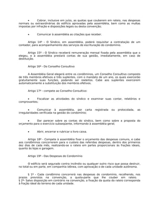 •       Cobrar, inclusive em juízo, as quotas que couberem em rateio, nas despesas
normais ou extraordinárias do edifício aprovadas pela assembléia, bem como as multas
impostas por infração e disposições legais ou desta convenção;


      •      Comunicar à assembléia as citações que receber.

      Artigo 14º - O Síndico, em assembléia, poderá requisitar a contratação de um
contador, para acompanhamento dos serviços de escrituração do condomínio.

       Artigo 15º - O Síndico receberá remuneração mensal fixada pela assembléia que o
elegeu, e à assembléia prestará contas de sua gestão, imediatamente, em caso de
destituição.

      Artigo 16º - Do Conselho Consultivo

       A Assembléia Geral elegerá entre os condôminos, um Conselho Consultivo composto
de três membros efetivos e três suplentes, com o mandato de um ano, os quais exercerão
gratuitamente suas funções, podendo ser reeleitos. Cabe aos suplentes exercerem
automaticamente a substituição dos membros efetivos.

      Artigo 17º - compete ao Conselho Consultivo:


      •     Fiscalizar as atividades do síndico e examinar suas contar, relatórios e
comprovantes;


       •      Comunicar à assembléia, por carta          registrada   ou   protocolada,   as
irregularidades verificada na gestão do condomínio;


      •     Dar parecer sobre as contas do síndico, bem como sobre a proposta do
orçamento para o exercício subseqüente, informando à assembléia geral;


      •      Abrir, encerrar e rubricar o livro caixa.

       Artigo 18º - Compete à assembléia fixar o orçamento das despesas comuns, e cabe
aos condôminos concorrerem para o custeio das referidas despesas, dentro dos primeiros
dez dias de cada mês, realizando-se o rateio em partes proporcionais às frações ideais,
quanto às lojas e garagem.

      Artigo 19º - Das Despesas do Condomínio

       O edifício será segurado contra incêndio ou qualquer outro risco que possa destruir,
no total ou em parte, em companhia idônea, com aprovação o de cada unidade autônoma.

       § 1º - Cada condômino concorrerá nas despesas do condomínio, recolhendo, nos
prazos previstos na convenção, a quota-parte que lhe couber em rateio.
§ 2º- Salvo disposição em contrário na convenção, a fixação da quota do rateio corresponda
à fração ideal do terreno de cada unidade.
 