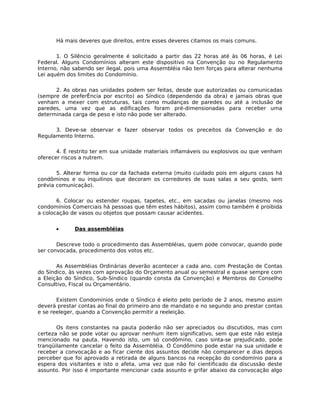 Há mais deveres que direitos, entre esses deveres citamos os mais comuns.

       1. O Silêncio geralmente é solicitado a partir das 22 horas até às 06 horas, é Lei
Federal. Alguns Condomínios alteram este dispositivo na Convenção ou no Regulamento
Interno, não sabendo ser ilegal, pois uma Assembléia não tem forças para alterar nenhuma
Lei aquém dos limites do Condomínio.

      2. As obras nas unidades podem ser feitas, desde que autorizadas ou comunicadas
(sempre de preferÊncia por escrito) ao Síndico (dependendo da obra) e jamais obras que
venham a mexer com estruturas, tais como mudanças de paredes ou até a inclusão de
paredes, uma vez que as edificações foram pré-dimensionadas para receber uma
determinada carga de peso e isto não pode ser alterado.

      3. Deve-se observar e fazer observar todos os preceitos da Convenção e do
Regulamento Interno.

       4. É restrito ter em sua unidade materiais inflamáveis ou explosivos ou que venham
oferecer riscos a nutrem.

       5. Alterar forma ou cor da fachada externa (muito cuidado pois em alguns casos há
condôminos e ou inquilinos que decoram os corredores de suas salas a seu gosto, sem
prévia comunicação).

       6. Colocar ou estender roupas, tapetes, etc., em sacadas ou janelas (mesmo nos
condomínios Comerciais há pessoas que têm estes hábitos), assim como também é proibida
a colocação de vasos ou objetos que possam causar acidentes.


      •      Das assembléias

       Descreve todo o procedimento das Assembléias, quem pode convocar, quando pode
ser convocada, procedimento dos votos etc.

       As Assembléias Ordinárias deverão acontecer a cada ano, com Prestação de Contas
do Síndico, às vezes com aprovação do Orçamento anual ou semestral e quase sempre com
a Eleição do Síndico, Sub-Síndico (quando consta da Convenção) e Membros do Conselho
Consultivo, Fiscal ou Orçamentário.

       Existem Condomínios onde o Síndico é eleito pelo período de 2 anos, mesmo assim
deverá prestar contas ao final do primeiro ano de mandato e no segundo ano prestar contas
e se reeleger, quando a Convenção permitir a reeleição.

       Os itens constantes na pauta poderão não ser apreciados ou discutidos, mas com
certeza não se pode votar ou aprovar nenhum item significativo, sem que este não esteja
mencionado na pauta. Havendo isto, um só condômino, caso sinta-se prejudicado, pode
tranqüilamente cancelar o feito da Assembléia. O Condômino pode estar na sua unidade e
receber a convocação e ao ficar ciente dos assuntos decide não comparecer e dias depois
perceber que foi aprovado a retirada de alguns bancos na recepção do condomínio para a
espera dos visitantes e isto o afeta, uma vez que não foi cientificado da discussão deste
assunto. Por isso é importante mencionar cada assunto e grifar abaixo da convocação algo
 