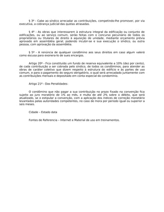 § 3º - Cabe ao síndico arrecadar as contribuições, competindo-lhe promover, por via
executiva, a cobrança judicial das quotas atrasadas.

       § 4º - As obras que interessarem à estrutura integral da edificação ou conjunto de
edificações, ou ao serviço comum, serão feitas com o concurso pecuniário de todos os
proprietários ou titulares de direito à aquisição de unidade, mediante orçamento prévia
aprovado em assembléia geral, podendo incubir-se e sua execução o síndico, ou outra
pessoa, com aprovação da assembléia.

      § 5º - A renúncia de qualquer condômino aos seus direitos em caso algum valerá
como escusa para exonera-lo de sues encargos.

       Artigo 20º - Fica constituído um fundo de reserva equivalente a 10% (dez por cento),
de cada contribuição a ser cobrada pelo síndico, de todos os condôminos, para atender as
obras de caráter coletivo que dizem respeito à estrutura do edifício e às partes de uso
comum, e para o pagamento do seguro obrigatório, o qual será arrecadado juntamente com
as contribuições mensais e depositado em conta especial do condomínio.

      Artigo 21º - Das Penalidades:

       O condômino que não pagar a sua contribuição no prazo fixado na convenção fica
sujeito ao juro moratório de 1% ao mês, e multa de até 2% sobre o débito, que será
atualizado, se o estipular a convenção, com a aplicação dos índices de correção monetário
levantados pelas autoridades competentes, no caso de mora por período igual ou superior a
seis meses.

      Cidade – Estado data

      Fontes de Referencia – Internet e Material de uso em treinamentos.
 