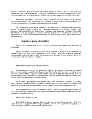 atribuição embora seja basicamente do Síndico, pode ser colocada para o Conselho, mas
quando se menciona orçamento a Convenção se refere ao orçamento do Condomínio, tais
como despesas com pessoal, encargos sociais, manutenção, despesas administrativas, etc.

       Às vezes é previsto na Convenção a eleição e aprovação de suplentes, na quantidade
que for mencionada, com o fim especifico de caso, o titular venha a pedir dispensa, não
haverá necessidade de outra Assembléia para ocupar a vaga.

       Os Conselheiros, Consultivos, Fiscais ou Orçamentários são eleitos juntamente com o
Síndico, em Assembléia Ordinária, não havendo necessidade de formar “chapas” para
grupos de administração e sim a escolha de candidato a candidato apresentado, a formação
de “chapas” leva a gerar grupos, embora não seja proibido e na maioria das vezes não é
mencionado, o sistema de eleição pela Convenção, gera dúvidas quanto á transparência da
administração.


      •      Disposições gerais e transitórias

        Outros não especificados acima, os casos omissos onde devem ser resolvidos e
finalização.

      Após a leitura da Convenção, estamos aptos a conhecer o jogo e seus parâmetros, é
imprescindível que seja usado também o bom senso, pois não havendo situações
mencionadas na Convenção ou Leis extracondomínio, só resta o bom senso, o viver em
comunidade é dar mais do que receber.




      REGULAMENTO INTERNO DO CONDOMÍNIO

       O Regulamento Interno ou Regimento Interno são ditames oriundos da própria
Convenção e muitas vezes já fazendo parte da Convenção de Condomínio, originalmente
feita pela Incorporadora. Algumas Incorporadoras deixam o Regulamento Interno para ser
definido pela primeira Assembléia do Condomínio, mas geralmente apresentam modelo para
ser discutido e votado na primeira Assembléia.

      Os assuntos, geralmente mencionados são sobre entrada de visitantes e clientes,
vagas de estacionamento para visitantes e clientes, entrada de fornecedores, horários de
atendimento, horários de manutenção e limpeza nas áreas internas;áreas comuns, etc..

       As Incorporadoras quando não anexam junto a Convenção, geralmente prevêem um
prazo para que este seja redigido; discutido e aprovado em Assembléia, deixando claro seu
particular a cada Condomínio.

      Alguns itens polêmicos são:

       1. Proibido estender qualquer tipo de material nas janelas ou sacadas - Isto vem
coibir este uso que geralmente denigre o Edifício, dando uma aparência de popular, ás
vezes até depõe e desvaloriza o imóvel, como um todo.
 