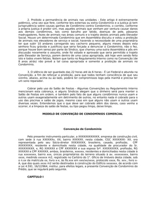 2. Proibido a permanência de animais nas unidades - Este artigo é extremamente
polêmico, uma vez que fere, conforme leis externas ou extra Condomínio e a Justiça já tem
Jurisprudência sobre causas ganhas de Condômino contra Condomínio, o correto, conforme
a própria Justiça é proibir sim, mas aqueles animais que venham por ventura causar danos
aos demais condôminos, tais como barulho por latido, doenças de pele, pássaros
madrugadores, fezes de animais nas áreas comuns e o trajeto destes animais pelo Elevador
Social. Houve um determinado Condomínio que em Assembléia discutiu e votou a proibição
de animais nos elevadores de serviço e social, havendo a necessidade de uma proprietária
ter que subir 10 andares carregando seu cachorro pequeno, alguns meses depois esta
senhora ficou grávida e justificou que seria forçada a denunciar o Condomínio, não o fez,
porque houve bom senso por parte do Síndico, que chamou uma outra Assembléia e pôs em
discussão novamente o assunto, onde foi votado e aprovado que seria permitido o trajeto
pelo Elevador de Serviço, porem dentro de uma caixa apropriada, até hoje vem sendo feito
isto e todos vivem felizes. Notem que tanto no Regulamento Interno como na Convenção (de
8 anos atrás) não prevê a tal caixa apropriada e somente a proibição de animais no
Condomínio.

       3. O silêncio de ser guardado das 22 horas até ás 6 horas - É Lei Federal e abunda na
Convenção, a fim de reforçar a proibição, para que todos tenham consciência de que seu
vizinho, abaixo, acima ou ao lado, poderá ter compromissos logo pela manhã e precisa ter
um sono reparador.

       Cobrar pelo uso do Salão de Festas - Algumas Convenções ou Regulamento Interno
mencionam esta cobrança, e alguns Síndicos alegam que o dinheiro será para manter o
Salão de Festas em ordem, e também pelo fato de que alguns condôminos nunca usam e
outros usam exageradamente em detrimento de outros, no entanto nada é cobrado para o
uso das piscinas e salão de jogos, mesmo caso em que alguns não usam e outros usam
diversas vezes. Entendemos que o que deve ser cobrado além dos danos, caso venha a
ocorrer, é a limpeza do salão de festas, ou tipo pegou limpo, deixe limpo.

                   MODELO DE CONVENÇÃO DE CONDOMÍNIOS COMERCIAL




                                    Convenção de Condomínio

        Pelo presente instrumento particular, a XXXXXXXXXXXX, empresa de construção civil,
com sede à rua XXXXXXx, XX, bairro XXXXXX, nesta cidade, CGC XXXXXXX- XX, ora
representada pelo seu Sócio-diretor XXXXXXXX, brasileiro, casado, profissão,                 CPF
XXXXXXXX, residente e domiciliado nesta cidade, na qualidade de procurador do Sr.
XXXXXXXXX, x, RG XXXXXX e CPF XXXXXXX e sua esposa Srª. XXXXXXXXX, profissão, RG
XXXXXX e CPF XXXXXX, ambos, brasileiros, xxxxxx, residentes e domiciliados nesta cidade à
rua xxxxxxxx, bairro xxx, únicos proprietários do terreno situado à av. xxxxxxxxx, bairro
xxxx, medindo xxxxxx m2, registrado no Cartório do 1°. Oficio de Imóveis desta cidade, sob
o n.xx da matrícula xx, livro x-x, às fls.xxx em xxx/xx/xxxx, protocolo xxxx, fls. xxv., livro x-
A, que dos quais xxxx m2 serão destinados à construção do Edifício xxxxxxx, de acordo com
a Lei 4.591, 16/12/964, institui, para efeitos legais, a presente Convenção de Condomínio do
Prédio, que se regulará pelo seguinte.

       CAPÍTULO I
 