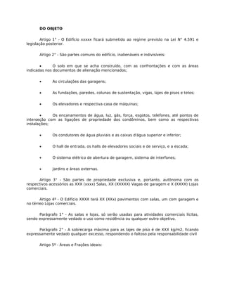 DO OBJETO

        Artigo 1° - O Edifício xxxxx ficará submetido ao regime previsto na Lei N° 4.591 e
legislação posterior.

      Artigo 2° - São partes comuns do edifício, inalienáveis e indivisíveis:


       •      O solo em que se acha construído, com as confrontações e com as áreas
indicadas nos documentos de alienação mencionados;


      •      As circulações das garagens;


      •      As fundações, paredes, colunas de sustentação, vigas, lajes de pisos e tetos;


      •      Os elevadores e respectiva casa de máquinas;


       •     Os encanamentos de água, luz, gás, força, esgotos, telefones, até pontos de
interseção com as ligações de propriedade dos condôminos, bem como as respectivas
instalações;


      •      Os condutores de água pluviais e as caixas d'água superior e inferior;


      •      O hall de entrada, os halls de elevadores sociais e de serviço, e a escada;


      •      O sistema elétrico de abertura de garagem, sistema de interfones;


      •      Jardins e áreas externas.

       Artigo 3° - São partes de propriedade exclusiva e, portanto, autônoma com os
respectivos acessórios as XXX (xxxx) Salas, XX (XXXXX) Vagas de garagem e X (XXXX) Lojas
comerciais.

       Artigo 4º - O Edifício XXXX terá XX (XXx) pavimentos com salas, um com garagem e
no térreo Lojas comerciais.

      Parágrafo 1° - As salas e lojas, só serão usadas para atividades comerciais lícitas,
sendo expressamente vedado o uso como residência ou qualquer outro objetivo.

      Parágrafo 2° - A sobrecarga máxima para as lajes de piso é de XXX kg/m2, ficando
expressamente vedado qualquer excesso, respondendo o faltoso pela responsabilidade civil

      Artigo 5º - Áreas e Frações ideais:
 