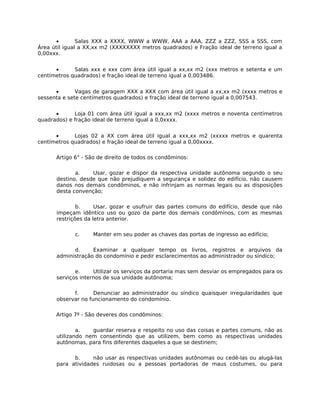 •       Salas XXX a XXXX, WWW a WWW, AAA a AAA, ZZZ a ZZZ, SSS a SSS, com
Área útil igual a XX,xx m2 (XXXXXXXX metros quadrados) e Fração ideal de terreno igual a
0,00xxx.


      •      Salas xxx e xxx com área útil igual a xx,xx m2 (xxx metros e setenta e um
centímetros quadrados) e fração ideal de terreno igual a 0,003486.


      •       Vagas de garagem XXX a XXX com área útil igual a xx,xx m2 (xxxx metros e
sessenta e sete centímetros quadrados) e fração ideal de terreno igual a 0,007543.


      •      Loja 01 com área útil igual a xxx,xx m2 (xxxx metros e noventa centímetros
quadrados) e fração ideal de terreno igual a 0,0xxxx.


      •      Lojas 02 a XX com área útil igual a xxx,xx m2 (xxxxx metros e quarenta
centímetros quadrados) e fração ideal de terreno igual a 0,00xxxx.

      Artigo 6° - São de direito de todos os condôminos:

             a.    Usar, gozar e dispor da respectiva unidade autônoma segundo o seu
      destino, desde que não prejudiquem a segurança e solidez do edifício, não causem
      danos nos demais condôminos, e não infrinjam as normas legais ou as disposições
      desta convenção;

              b.     Usar, gozar e usufruir das partes comuns do edifício, desde que não
      impeçam idêntico uso ou gozo da parte dos demais condôminos, com as mesmas
      restrições da letra anterior.

             c.     Manter em seu poder as chaves das portas de ingresso ao edifício;

            d.     Examinar a qualquer tempo os livros, registros e arquivos da
      administração do condomínio e pedir esclarecimentos ao administrador ou síndico;

             e.     Utilizar os serviços da portaria mas sem desviar os empregados para os
      serviços internos de sua unidade autônoma;

            f.      Denunciar ao administrador ou síndico quaisquer irregularidades que
      observar no funcionamento do condomínio.

      Artigo 7º - São deveres dos condôminos:

              a.   guardar reserva e respeito no uso das coisas e partes comuns, não as
      utilizando nem consentindo que as utilizem, bem como as respectivas unidades
      autônomas, para fins diferentes daqueles a que se destinem;

            b.     não usar as respectivas unidades autônomas ou cedê-las ou alugá-las
      para atividades ruidosas ou a pessoas portadoras de maus costumes, ou para
 