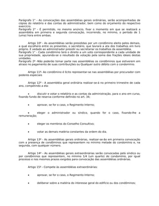 Parágrafo 1° - As convocações das assembléias gerais ordinárias, serão acompanhadas de
cópias do relatório e das contas do administrador, bem como do orçamento do respectivo
exercício.
Parágrafo 2° - É permitido, no mesmo anúncio, fixar o momento em que se realizará a
assembléia em primeira e segunda convocação, incorrendo, no mínimo, o período de 1
(uma) hora entre ambas.

       Artigo 10º - As assembléias serão presididas por um condômino eleito pelos demais,
a qual escolherá entre os presentes, o secretário, que lavrará a ata dos trabalhos em livro
próprio. E vedado ao administrador presidir ou secretariar os trabalhos da assembléia.
Parágrafo 1° - Cada condômino terá o direito a um voto correspondente a cada unidade de
sua propriedade, apurando-se o resultado da votação pela soma das frações ideais destas
unidades.
Parágrafo 2º -Não poderão tomar parte nas assembléias os condôminos que estiverem em
atraso no pagamento de suas contribuições ou Qualquer outro débito com o condomínio.

      Artigo 11º- Ao condômino é lícito representar-se nas assembléias por procurador com
poderes especiais

       Artigo 12º - A assembléia geral ordinária realizar-se-á no primeiro trimestre de cada
ano, competindo a ela:


       •      discutir e votar o relatório e as contas da administração, para o ano em curso,
fixando fundo de reserva conforme definido no art. 34;


       •      aprovar, se for o caso, o Regimento Interno;


     •       eleger o administrador ou síndico, quando for o caso, fixando-lhe a
remuneração;


       •      eleger os membros do Conselho Consultivo;


       •      votar as demais matéria constantes da ordem do dia.

      Artigo 13º - As assembléias gerais ordinárias, realizar-se-ão em primeira convocação
com a presença de condôminos que representem no mínimo metade do condomínio e, na
segunda, com qualquer número.

      Artigo 14º - As assembléias gerais extraordinárias serão convocadas pelo síndico ou
por condôminos que representem, no mínimo 1/4 (um quarto) do condomínio, por igual
processo e nos mesmos prazos exigidos para convocação das assembléias ordinárias.

       Artigo 15º - Compete às assembléias extraordinárias:


       •      aprovar, se for o caso, o Regimento Interno;


       •      deliberar sobre a matéria do interesse geral do edifício ou dos condôminos;
 