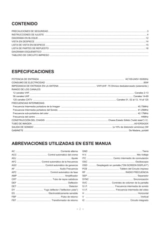 - 2 -
CONTENIDO
PRECAUCIONES DE SEGURIDAD............................................................................................................................................................3
INSTRUCCIONES DE AJUSTE .................................................................................................................................................................4
DIAGRAMA EN BLOQUE..........................................................................................................................................................................12
VISTA EN DESPIECE ..............................................................................................................................................................................14
LISTA DE VISTA EN DESPIECE ..............................................................................................................................................................15
LISTA DE PARTES DE REPUESTO ........................................................................................................................................................16
DIAGRAMA ESQUEMÁTICO .......................................................................................................................................................................
TABLERO DE CIRCUITO IMPRESO ...........................................................................................................................................................
ESPECIFICACIONES
POTENCIA DE ENTRADA ..................................................................................................................................... AC100-240V~50/60Hz
CONSUMO DE ELECTRICIDAD ..........................................................................................................................................................85W
IMPEDANCIA DE ENTRADA EN LA ANTENA .......................................................... VHF/UHF: 75 Ohmios desbalanceado (solamente.)
RANGO DE LOS CANALES
12 canales VHF..................................................................................................................................................................... Canales 2-13
56 canales UHF .................................................................................................................................................................. Canales 14-69
125 canales CATV ................................................................................................................................... Canales 01, 02 al 13, 14 al 125
FRECUENCIAS INTERMEDIAS
Frecuencia Intermedia portadora de la Imagen ........................................................................................................................ 45.75MHz
Frecuencia Intermedia portadora del Sonido ............................................................................................................................ 41.25MHz
Frecuencia sub-portadora del color ........................................................................................................................................... 42.17MHz
Frecuencia del centro ..................................................................................................................................................................... 44MHz
CONSTRUCCIÓN DEL CHASIS .................................................................................................. Chasis Estado Sólido ("solid state") I.C.
TUBO DE IMAGEN .................................................................................................................................................................A51ERS420X
SALIDA DE SONIDO ........................................................................................................................... (a 10% de distorsión armónica) 3W
GABINETE ................................................................................................................................................................... De Madera, portátil
ABREVIACIONES UTILIZADAS EN ESTE MANUA
AC ...................................................................... Corriente alterna
ACC ............................................... Control automático del croma
ADJ ..................................................................................... Ajuste
AFC ...................................... Control automático de la frecuencia
AGC ........................................... Control automático de ganancia
AF ..................................................................... Audio Frecuencia
APC ................................................... Control automático de fase
AMP .......................................................................... Amplificador
CRT ....................................................... Tubo de rayos catódicos
DEF ............................................................................... Deflexión
DET ................................................................................. Detector
DY ........................................... Yugo deflector ("deflection yoke")
ES ................................................... Electrostáticamente sensible
FBP .................................................................... Pulso de retorno
FBT ...................................................... Transformador de retorno
GND .................................................................................... Tierra
H.V. ............................................................................ Alto Voltaje
ITC ......................................... Centro intermedio de conmutación
OSC ......................................................................... Osciloscopio
OSD ............ Desplegado en pantalla ("ON SCREEN DISPLAY")
PCB ................................................. Tablero del Circuito impreso
RF ............................................................. RADIO FRECUENCIA
SEP .............................................................................. Separador
SYNC .................................................................... Sincronización
SVC ..................................... Controles de volúmen de la pantalla
S.I.F. ........................................ Frecuencia intermedia de sonido
V.I.F. ......................................... Frecuencia intermedia del video
H ................................................................................... Horizontal
V .......................................................................................Vertical
IC ...................................................................... Circuito integrado
 