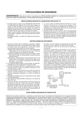 - 3 -
PRECAUCIONES DE SEGURIDAD
ADVERTENCIA: Antes de dar servicio a este chasis, lea "PRECAUCIONES RESPECTO A RADIACION POR RAYOS X",
"INSTRUCCIONES DE SEGURIDAD" y "AVISO SOBRE SEGURIDAD DE PRODUCTOS"
Muchas de las partes, electricas y mecánicas en este chasis tienen caracteristicas relacionadas con la seguridad. Estas
caracteristicas frecuentemente pasan desapercibidas en las inspecciones visuales y la proteccion que proporcionan contra la
RADIACION DE RAYOS-X no siempre necesariamente se obtiene al mismo grado cuando se reemplazan piezas o componentes
diseñados para voltajes o vatajes mayores, etc. Las piezas que tienen estas caracteristicas de seguridad se identifican por la
marca impresa sobre el diagrama esquematico y la marca ¡ impresa en la lista de partes. Antes de reemplazar alguno de
esos componente, lea cuidadosamente la lista de este manual. El uso de partes de reemplazo que no tengan las mismas
caracteristicas de seguridad, como se especifica en la lista de partes, puede crear Radiacion de Rayos-X.
1. El voltaje excesivo puede causar RADIACIÓN POR RAYOS
"X" potencialmente peligrosa. Para evitar tales peligros, el
voltaje no debe exceder el límite especificado. El valor
nominal para el alto voltaje de este receptor es de 25KV en
brillantez máxima bajo la fuente especificada. El alto voltaje
no deberá exceder, bajo ninguna circunstancia, de 28KV.
Cada vez que el receptor requiera servicio, se debe verificar
el alto voltaje y registrarlo como parte del historial de servicio
del aparato.
Es importante utilizar un medidor de voltaje que sea preciso y
confiable.
2. La única fuente de RADIACION DE RAYOS-X en este
receptor de televisión es el tubo de la imagen. Para
protección contínuada de la RADIACION DE RAYOS-X, el
reemplazo que se haga del tubo debe ser con otro del mismo
tipo especificado en la lista de partes.
3. Algunas partes de este receptor tienen caractéristicas
especiales relacionadas con la protección contra RADIACION
DE RAYOS-X. Para que la protección sea continua, la
selección de partes de repuesto se debe hacer solo después
de haberse referido al AVISO SOBRE SEGURIDAD DE
PRODUCTOS que aparece mas abajo.
PRECAUCIONES RESPECTO A RADIACION POR RAYOS "X"
1. Cuando el receptor está en operación, se producen voltajes
potencialmente tan altos como 25,000-29,000 voltios. Operar
el receptor fuera de su gabinete o con la tapa trasera
removida puede causar peligro de choque eléctrico.
(1)Nadie debe intentar dar servicio si no está debidamente
familiarizado con las precauciones que son necesarias
cuando se trabaja con un equipo de alto voltaje.
(2)Siempre descargue el ánodo del tubo de la imagen a tierra
para evitar el riesgo de choque eléctrico antes de remover
la tapa del ánodo.
(3)Descargue completamente el alto potencial del tubo de
imagen antes de manipularlo. El tubo de la imagen es de
alto vacío y, si se rompe, los fragmentos de vidrio salen
despedidos violentamente.
2. Si se quemara algún fusible de este receptor de televisión,
reemplácelo con otro especificado en la lista de partes.
3. Cuando reemplace tableros o plaquetas de circuitos,
cuidadosamente enrolle sus alambres alrededor de las
terminales antes de soldar.
4. Cuando reemplace un resistencia de vataje (resistor de
película de óxido metálico) en el Tablero o Plaqueta de
circuitos, mantenga la resistencia a un mínimo de 10mm de
distancia.
5. Mantenga los alambres lejos de componentes de alto voltaje
o de alta temperatura.
6. Este receptor de televisión debe conectarse a una fuente de
100 a 240 V AC.
7. Antes de devolver este aparato al cliente, haga una
verificación de fuga de corriente sobre las partes metálicas
del gabinete expuestas, tales como antenas, terminales,
cabezas de tornillos, tapas de metal, palancas de control etc.,
para estar seguro de que el equipo funciona sin peligro de
choque eléctrico. Enchufe el cordón directamente al
tomacorriente de la línea de AC 100-240V.
No utilice una línea aislada de transformador durante esta
verificación. Use un voltímetro de 1000 Ohmios por voltio
de sensibilidad o más, en la forma que se describe a
continuación.
Cuando la unidad está ya conectada a la AC, pulse el
conmutador primero poniéndolo en "ON" (encendiendo) y
luego en "OFF" (apagando), mida desde un punto de tierra
conocido, tal como una (cañería de metal, una manija
metálica, una tubería etc.) a todas las partes metálicas
expuestas del receptor de televisión (antenas, manijas de
metal, gabinetes de metal, cubiertas de metal, palancas de
control etc.,) especialmente cualquiera de las partes
metálicas expuestas que puedan ofrecer un camino hacia el
chasis. Ninguna medición de corriente eléctrica debe exceder
de 0.5 miliamperios. Repita la prueba cambiando la posición
del enchufe en el tomacorriente. Cualquier medición que no
esté dentro de los límites especificados aquí representan un
riesgo potencial de choque eléctrico que debe ser eliminado
antes de devolver el equipo al cliente.
INSTRUCCIONES DE SEGURIDAD
AVISO SOBRE SEGURIDAD DE PRODUCTOS
DEVICE
UNDER
TEST
TEST ALL
EXPOSED METAL
SURFACES
2-WIRE CORD
ALSO TEST WITH
PLUG REVERSED
(USING AC ADAPTER
PLUG AS REQUIRED)
EARTH
GROUND
LEAKAGE
CURRENT
TESTER
(READING SHOULD
NOT BE ABOVE
0.5mA)
+ -
Aparato
bajo
examen
Probador
de fuga de
corriente
La lectura no debe
exceder de 0.5mA
Pruebe todas
las superficies
metálicas
Tambien pruebe cón
los enchufes al reves
(utilizando adaptador
en caso necesario)
Tierra
suelo
 