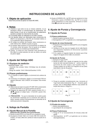 1. Objeto de aplicación
Estas instrucciones se aplican al chasis MC-059C.
2. Notas
(1) Debido a que este no es un chasis caliente, no es
necesario utilizar un transformador de aislamiento. De
todas formas, el uso de un transformador de aislamiento
ayudará a protejer los instrumentos de prueba.
(2) Los ajustes deben se realizados en el orden correcto.
(3) Los ajustes deben ser efectuados bajo condiciones de
25±5cC de temperatura y 65±10% de humedad relativa si
no se especifica alguna designación.
(4) El voltaje de entrada del receptor debe mantenerse en
(100~240V)±10%, 50/60Hz durante el ajuste.
(5) El receptor debe ponerse en funcionamiento al rededor de
15 minutos antes del ajuste. Pero el ajuste en el tablero
puede hacerse en el estado jig inmediatamente.
(6) Señal : la señal de color estandar esta aprobada en
65±1dBµV.La señal estandar de color se refiere a la señal
de patron digital.
3. Ajuste del Voltaje AGC
3.1 Equipos de medición
Multimetro Digital : 1EA
- Corriente max entrada: Sobre 1A/Voltaje max de entrada:
500Vdc
- Rango de medida: 10mV-100mVdc/Exactitud: 0.03%
3.2 Pasos preliminares
(1) (1) Inyectar un patron digital a la terminal de la antena de
75Ω.
(2) Conectar el multimetro digital a la terminal(J105/con
agujero) Marcado "AGC CHECK" en la tarjeta. Para revisar
AGC.
3.3 Ajuste
(1) Seleccionar el modo de ajuste VP 0(RF AGC) presionando
el boton IN-START en el control remoto de servicio.
(2) Después de seleccionar RF AGC usando el boton CH +/-
(D/E) adjustar el voltaje hasta 2.15±0.05V usando VOL
+/- (F/ G) .
(3) PRECAUCIÓN : Ya que la intensidad de la señal puede
ser fácilmente cambiada por la condición del cable de
señal, necesita verificar frecuentemente la intensidad de la
señal para prevenir desajustes.
4. Voltaje de Pantalla
4.1 Ajuste Manual de la Pantalla
(Utilizando ADJ (AJUSTE) del Control Remoto)
(1) Reciba la señal NTSC en el modo RF sin considerar el canal.
(2) Si presiona el botón "ADJ” en el modo LINE SVC (botón IN-
START), el modo LINE SVC cambia al modo de ajuste de la
pantalla.
(3) Ajuste el SCREEN VOL. del FBT para que aparezca la Línea
Horizontal y ajuste el SCREEN VOL. del FBT en el punto
donde desaparece la Línea Horizontal. (Presione el botón
Enter(A) para salir del modo SVC)
5. Ajuste de Pureza y Convergencia
5.1 Ajuste de Pureza
(1) Pasos preliminares
1. Reciba el patrón de barrido ROJO.
2. Desmagnetize el CPT y el gabinete con un desmagnetizador.
(2) Ajuste de Línea Horizontal
1. Preajuste la Convergencia estática(STC) con el magneto
de 4 y 6 polos.
2. Verifique si el haz cae en el agujero de la malla fijando
dos magnetos bipolares en direcciones opuestas
respectivamente.
3. Si no, ajuste un magneto bipolar de manera que el haz
caiga en el agujero de la malla con precisión.
(3) Ajuste de Pureza
1. Acerque el Yugo al CPT.
2. Reciba el patrón rojo y ajuste el magneto de dos polos
barras de color rojo para localizar el centro y hacer las
porciones de color verde y azul iguales.<Fig. 1>
(Tenga cuidado con el ARO si el magneto de dos polos
está abierto más de 30 grados)
3. Ponga la pantalla completamente roja, moviendo el
Yugo hacia atrás lentamente.<Fig. 2> (Cuando ajuste
el yugo, use un destornillador eléctrico cuya presión de
torque sea menor a 10Kg/Cm.)
5.2 Ajuste de Convergencia
(1) Prueba de equipo
1. Bobina desmagnetizadora
2. Jig de fijación de convergencia
(2) Pasos Preliminares
1. Ponga el TV en funcionamiento 30 minutos antes del
ajuste.
2. Desmagnetize el CPT y el gabinete con la bobina
desmagnetizadora.
- 4 -
INSTRUCCIONES DE AJUSTE
G R BG R B
RG R B
<Fig. 1>
<Fig. 2>
 