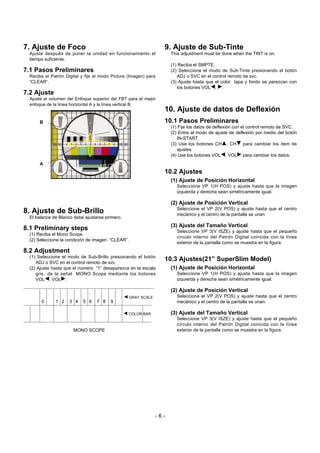 7. Ajuste de Foco
Ajuste después de poner la unidad en funcionamiento el
tiempo suficiente.
7.1 Pasos Preliminares
Reciba el Patrón Digital y fije el modo Picture (Imagen) para
“CLEAR”.
7.2 Ajuste
Ajuste el volumen del Enfoque superior del FBT para el mejor
enfoque de la línea horizontal A y la línea vertical B.
8. Ajuste de Sub-Brillo
El balance de Blanco debe ajustarse primero.
8.1 Preliminary steps
(1) Reciba el Mono Scope.
(2) Seleccione la condición de imagen “CLEAR”.
8.2 Adjustment
(1) Seleccione el modo de Sub-Brillo presionando el botón
ADJ o SVC en el control remoto de svc.
(2) Ajuste hasta que el número “1” desaparezca en la escala
gris de la señal MONO Scope mediante los botones
VOLF, VOLG.
9. Ajuste de Sub-Tinte
This adjustment must be done when the TINT is on.
(1) Reciba el SMPTE.
(2) Seleccione el modo de Sub-Tinte presionando el botón
ADJ o SVC en el control remoto de svc.
(3) Ajuste hasta que el color tapa y fondo se parezcan con
los botones VOLF, G.
10. Ajuste de datos de Deflexión
10.1 Pasos Preliminares
(1) Fije los datos de deflexión con el control remoto de SVC.
(2) Entre al modo de ajuste de deflexión por medio del botón
IN-START.
(3) Use los botones CHD, CHE para cambiar los item de
ajustes.
(4) Use los botones VOLF, VOLG para cambiar los datos.
10.2 Ajustes
(1) Ajuste de Posición Horizontal
Seleccione VP 1(H POS) y ajuste hasta que la imagen
izquierda y derecha sean simétricamente igual.
(2) Ajuste de Posición Vertical
Seleccione el VP 2(V POS) y ajuste hasta que el centro
mecánico y el centro de la pantalla se unan.
(3) Ajuste del Tamaño Vertical
Seleccione VP 3(V ISZE) y ajuste hasta que el pequeño
círculo interno del Patrón Digital coincida con la línea
exterior de la pantalla como se muestra en la figura.
10.3 Ajustes(21” SuperSlim Model)
(1) Ajuste de Posición Horizontal
Seleccione VP 1(H POS) y ajuste hasta que la imagen
izquierda y derecha sean simétricamente igual.
(2) Ajuste de Posición Vertical
Seleccione el VP 2(V POS) y ajuste hasta que el centro
mecánico y el centro de la pantalla se unan.
(3) Ajuste del Tamaño Vertical
Seleccione VP 3(V ISZE) y ajuste hasta que el pequeño
círculo interno del Patrón Digital coincida con la línea
exterior de la pantalla como se muestra en la figura.
- 6 -
0 1 2 3 4 5 6 7 8 9
MONO SCOPE
F GRAY SCALE
F COLOR BAR
A
B
 