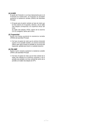 (4) H-SIZE
El ajuste del H-tamaño no se hace básicamente pero si el
H-tamaño es inadecuado, el H-tamaño es ajustable
ajustando la resistencia variable (VR403) del asamblea
Principal.
=> El ajuste para el patrón recibido se hace de modo que
la línea externa el el izquierdo, derecho y de la rejilla
más alejada corresponda a la superficie eficaz del
límite.
(la rejilla más alejada, NTSC: dentro de la columna
2.5~3.0, amigacho: dentro del 0~25%)
(5) Trapezoidal
Ajuste una trampa ajustando la resistencia variable
(VR402) del asamblea Principal.
=> Se hace el ajuste de modo que la anchura horizontal
superior de la pantalla recibida y la anchura horizontal
inferior sean igual (cuando la pantalla es una forma del
trapezoide, ajústela para hacer un cuadrado derecho)
(6) PIN AMP
Ajuste el perno amperio ajustando la resistencia variable
(VR401) del asamblea Principal.
=> Se hace el ajuste de modo que la línea vertical de la
rejilla más alejada en el derecho izquierdo o de la
pantalla sea paralela a la línea vertical del centro de la
pantalla (o la rejilla más alejada de CPT)
- 7 -
 