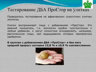 Тестирование ДБА ПроСтор на улитках
Проводилось тестирование на африканских сухопутных улитках
ахатинах.
Улитки воспринимают пищу с добавлением «ПроСтор». Это
важный показатель, т.к. моллюски крайне чувствительны к
любым добавкам, и могут полностью игнорировать, например,
растительную пищу, при выращивании которых применялись
удобрения.
В группах с добавлением ДБА «ПроСтор» и без него
средний прирост составил 13,8 % и 10,9 % соответственно.
 