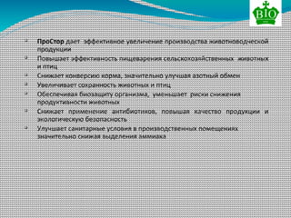 
ПроСтор дает эффективное увеличение производства животноводческой
продукции

Повышает эффективность пищеварения сельскохозяйственных животных
и птиц

Снижает конверсию корма, значительно улучшая азотный обмен

Увеличивает сохранность животных и птиц

Обеспечивая биозащиту организма, уменьшает риски снижения
продуктивности животных

Снижает применение антибиотиков, повышая качество продукции и
экологическую безопасность

Улучшает санитарные условия в производственных помещениях
значительно снижая выделения аммиака
 
