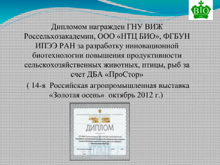 Дипломом награжден ГНУ ВИЖ
Россельхозакадемии, ООО «НТЦ БИО», ФГБУН
ИПЭЭ РАН за разработку инновационной
биотехнологии повышения продуктивности
сельскохозяйственных животных, птицы, рыб за
счет ДБА «ПроСтор»
( 14-я Российская агропромышленная выставка
«Золотая осень» октябрь 2012 г.)
 