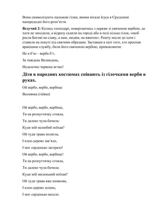 Вони символізують пальмові гілки, якими вітали Ісуса в Єрусалимі
напередодні його розп’яття.
Ведучий 2: Колись господарі, повертаючись з церкви зі свяченою вербою, до
хати не заходили, а відразу садили на городі або в полі кілька гілок, «щоб
росла Богові на славу, а нам, людям, на вжиток». Решту несли до хати і
ставили на покуті під святими образами. Заставши в хаті того, хто проспав
вранішню службу, били його свяченою вербою, примовляючи:
Не я б’ю – верба б’є,
За тиждень Великдень,
Недалечко червоне яєчко!
Діти в народних костюмах співають із гілочками верби в
руках.
Ой вербо, вербо, вербице
Веснянка (гаївка)
Ой вербо, вербо, вербице,
Ти на розпуттячку стояла,
Ти далеко чула-бачила:
Куди мій нелюбий поїхав?
Ой туди трава полягла,
І клен-дерево зав’яло,
І моє серденько застряло!
Ой вербо, вербо, вербице!
Ти на розпуттячку стояла,
Ти далеко чула-бачила:
Куди мій миленький поїхав?
Ой туди трава вже шовкова,
І клен-дерево зелено,
І моє серденько весело.
 