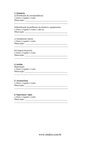 3. Zeladoria
a) Distribuição de correspondências
( ) bom ( ) regular ( ) ruim
Observação: __________________________________________
_____________________________________________________

b)Identificação de problemas na estrutura e equipamentos
( ) bom ( ) regular ( ) ruim ( ) não sei
Observação: __________________________________________
_____________________________________________________

c) Atendimento interno
( ) bom ( ) regular ( ) ruim
Observação: __________________________________________
_____________________________________________________

d) Limpeza da piscina
( ) bom ( ) regular ( ) ruim
Observação: __________________________________________
_____________________________________________________


4. Jardim
Manutenção
( ) bom ( ) regular ( ) ruim
Observação: __________________________________________
_____________________________________________________


5. Ascensoristas
( ) bom ( ) regular ( ) ruim
Observação: __________________________________________
_____________________________________________________


6. Seguranças/ vigias
( ) bom ( ) regular ( ) ruim
Observação: __________________________________________
_____________________________________________________




                         www.sindico.com.br
 