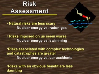 RiskRisk
AssessmentAssessment
• Natural risks are less scary
Nuclear energy vs. radon gas
• Risks imposed on us seem worse
Nuclear energy vs. swimming
•Risks associated with complex technologies
and catastrophes are greater
Nuclear energy vs. car accidents
•Risks with an obvious benefit are less
daunting
 