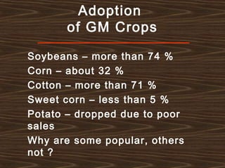 Adoption
of GM Crops
Soybeans – more than 74 %
Corn – about 32 %
Cotton – more than 71 %
Sweet corn – less than 5 %
Potato – dropped due to poor
sales
Why are some popular, others
not ?
 