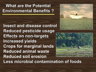 What are the PotentialWhat are the Potential
Environmental Benefits ?Environmental Benefits ?
Insect and disease controlInsect and disease control
Reduced pesticide usageReduced pesticide usage
Effects on non-targetsEffects on non-targets
Increased yieldsIncreased yields
Crops for marginal lands
Reduced animal waste
Reduced soil erosion
Less microbial contamination of foodsLess microbial contamination of foods
 