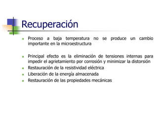 Recuperación
 Proceso a baja temperatura no se produce un cambio
importante en la microestructura
 Principal efecto es la eliminación de tensiones internas para
impedir el agrietamiento por corrosión y minimizar la distorsión
 Restauración de la resistividad eléctrica
 Liberación de la energía almacenada
 Restauración de las propiedades mecánicas
 
