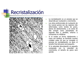 Recristalización
 La recristalización es un proceso que se
desarrolla por nucleación y crecimiento.
 Los sitios preferenciales de nucleación de
los nuevos granos son las regiones más
deformadas, como bordes de grano,
planos de deslizamiento, y en zonas de
alta energía como precipitados de
segunda fase y, también, entorno a
inclusiones no metálicas
 Si el núcleo se forma rápidamente y
crece con lentitud, se formarán muchos
cristales antes de que se complete el
proceso de recristalización, es decir, el
tamaño final del grano será pequeño.
 Si la velocidad denucleación es pequeña
comparada con la velocidad de
crecimiento, el tamaño de grano será
grande
 