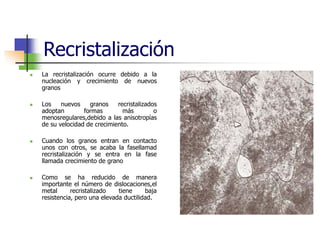 Recristalización
 La recristalización ocurre debido a la
nucleación y crecimiento de nuevos
granos
 Los nuevos granos recristalizados
adoptan formas más o
menosregulares,debido a las anisotropías
de su velocidad de crecimiento.
 Cuando los granos entran en contacto
unos con otros, se acaba la fasellamad
recristalización y se entra en la fase
llamada crecimiento de grano
 Como se ha reducido de manera
importante el número de dislocaciones,el
metal recristalizado tiene baja
resistencia, pero una elevada ductilidad.
 
