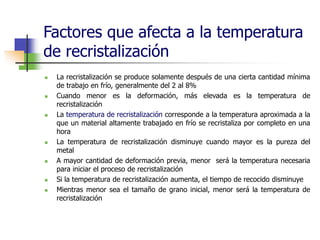 Factores que afecta a la temperatura
de recristalización
 La recristalización se produce solamente después de una cierta cantidad mínima
de trabajo en frío, generalmente del 2 al 8%
 Cuando menor es la deformación, más elevada es la temperatura de
recristalización
 La temperatura de recristalización corresponde a la temperatura aproximada a la
que un material altamente trabajado en frío se recristaliza por completo en una
hora
 La temperatura de recristalización disminuye cuando mayor es la pureza del
metal
 A mayor cantidad de deformación previa, menor será la temperatura necesaria
para iniciar el proceso de recristalización
 Si la temperatura de recristalización aumenta, el tiempo de recocido disminuye
 Mientras menor sea el tamaño de grano inicial, menor será la temperatura de
recristalización
 