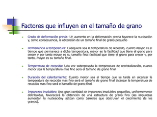 Factores que influyen en el tamaño de grano
 Grado de deformación previa: Un aumento en la deformación previa favorece la nucleación
y, como consecuencia, la obtención de un tamaño final de grano pequeño
 Permanencia a temperatura: Cualquiera sea la temperatura de recocido, cuanto mayor es el
tiempo que permanece a dicha temperatura, mayor es la facilidad que tiene el grano para
crecer y por tanto mayor es su tamaño final facilidad que tiene el grano para crecer y, por
tanto, mayor es su tamaño final.
 Temperatura de recocido: Una vez sobrepasada la temperatura de recristalización, cuanto
menor sea la temperatura mas fino será el tamaño de grano final
 Duración del calentamiento: Cuanto menor sea el tiempo que se tarda en alcanzar la
temperatura de recocido mas fino será el tamaño de grano final alcanzar la temperatura de
recocido mas fino será el tamaño de grano final
 Impurezas insolubles: Una gran cantidad de impurezas insolubles pequeñas, uniformemente
distribuidas, favorecerá la obtención de una estructura de grano fino (las impurezas
aumentan la nucleacióny actúan como barreras que obstruyen el crecimiento de los
granos).
 