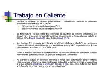 Trabajo en Caliente
 Cuando un material se deforma plásticamente a temperaturas elevadas se producen
simultáneamente dos efectos opuestos
 Endurecimiento a causa de la deformación y
 Reblandecimiento a causa de la recristalización
 La temperatura a la cual estos dos fenómenos se equilibran se le llama temperatura de
trabajo Si el proceso de conformado se ejecuta por encima de la temperatura de trabajo se
conoce como trabajo en caliente y por debajo trabajo en frío
 Los términos frío y caliente son relativos por ejemplo el plomo y el estaño se trabajan en
caliente a temperatura ambiente ya que recristalizan a –44 y –4oC respectivamente. Por su
parte el acero se trabaja en frío a unos 540oC
 Como el metal se encuentra a alta temperatura, los cristales reformados comienzan a crecer
nuevamente, pero estos no son tan grandes e irregulares como antes.
 AI avanzar el trabajo en caliente y enfriarse el metal, cada deformación genera cristales
mas pequeños, uniformes y hasta cierto grado aplanados, lo cual da al metal una condición
a la que se llama anisotropía u orientación de grano o fibra, es decir, el metal es mas dúctil
y deformable en la dirección de un eje que en la del otro
 