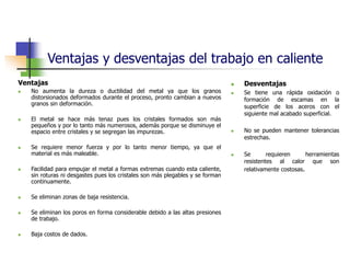 Ventajas y desventajas del trabajo en caliente
Ventajas
 No aumenta la dureza o ductilidad del metal ya que los granos
distorsionados deformados durante el proceso, pronto cambian a nuevos
granos sin deformación.
 El metal se hace más tenaz pues los cristales formados son más
pequeños y por lo tanto más numerosos, además porque se disminuye el
espacio entre cristales y se segregan las impurezas.
 Se requiere menor fuerza y por lo tanto menor tiempo, ya que el
material es más maleable.
 Facilidad para empujar el metal a formas extremas cuando esta caliente,
sin roturas ni desgastes pues los cristales son más plegables y se forman
continuamente.
 Se eliminan zonas de baja resistencia.
 Se eliminan los poros en forma considerable debido a las altas presiones
de trabajo.
 Baja costos de dados.
 Desventajas
 Se tiene una rápida oxidación o
formación de escamas en la
superficie de los aceros con el
siguiente mal acabado superficial.
 No se pueden mantener tolerancias
estrechas.
 Se requieren herramientas
resistentes al calor que son
relativamente costosas.
 